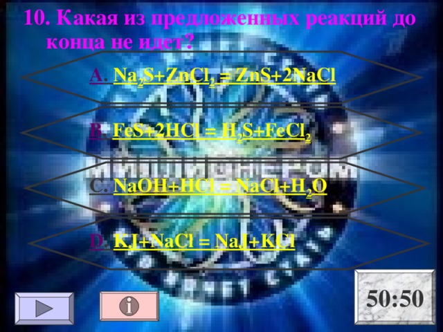10. Какая из предложенных реакций до конца не идет? А . Na 2 S+ZnCl 2 = ZnS+2NaCl В . FeS+2HCl = H 2 S+FeCl 2 С. NaOH+HCl = NaCl+H 2 O D . KJ+NaCl = NaJ+KCl 50:50 