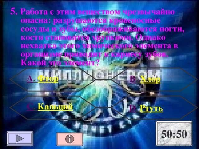 5. Работа с этим веществом чрезвычайно опасна: разрушаются кровеносные сосуды и зубы, обезображиваются ногти, кости становятся хрупкими. Однако нехватка этого химического элемента в организме приводит к кариесу зубов. Какой это элемент? А . Фтор В . Хлор С . Кальций  D . Ртуть 50:50 