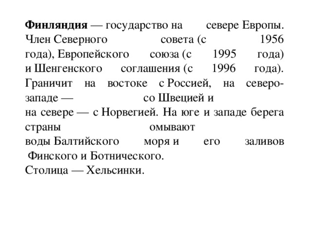 Финляндия  — государство на севере Европы. Член Северного совета (с 1956 года), Европейского союза (с 1995 года) и Шенгенского соглашения (с 1996 года). Граничит на востоке с Россией, на северо-западе — со Швецией и  на севере — с Норвегией. На юге и западе берега страны омывают  воды Балтийского моря и его заливов  Финского и Ботнического.   Столица — Хельсинки.