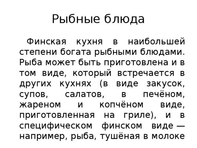 Рыбные блюда Финская кухня в наибольшей степени богата рыбными блюдами. Рыба может быть приготовлена и в том виде, который встречается в других кухнях (в виде закусок, супов, салатов, в печёном, жареном и копчёном виде, приготовленная на гриле), и в специфическом финском виде — например, рыба, тушёная в молоке  .
