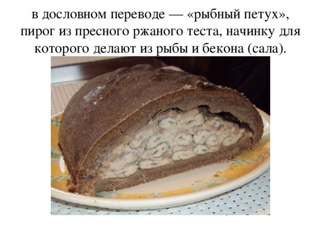 в дословном переводе — «рыбный петух», пирог из пресного ржаного теста, начинку для которого делают из рыбы и бекона (сала).