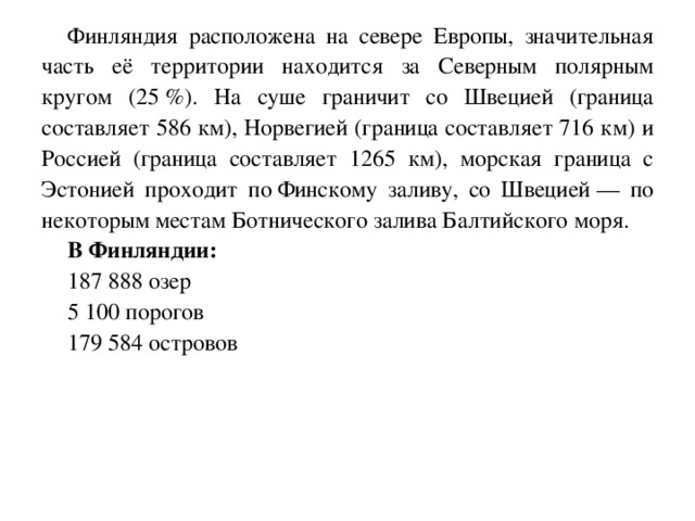 Финляндия расположена на севере Европы, значительная часть её территории находится за Северным полярным кругом (25 %). На суше граничит со Швецией (граница составляет 586 км), Норвегией (граница составляет 716 км) и Россией (граница составляет 1265 км), морская граница с Эстонией проходит по Финскому заливу, со Швецией — по некоторым местам Ботнического залива Балтийского моря. В Финляндии:  187 888 озер 5 100 порогов 179 584 островов