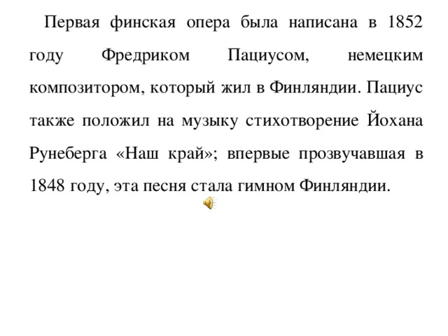 Первая финская опера была написана в 1852 году Фредриком Пациусом, немецким композитором, который жил в Финляндии. Пациус также положил на музыку стихотворение Йохана Рунеберга «Наш край»; впервые прозвучавшая в 1848 году, эта песня стала гимном Финляндии.