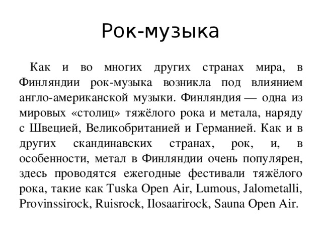 Рок-музыка Как и во многих других странах мира, в Финляндии рок-музыка возникла под влиянием англо-американской музыки. Финляндия — одна из мировых «столиц» тяжёлого рока и метала, наряду с Швецией, Великобританией и Германией. Как и в других скандинавских странах, рок, и, в особенности, метал в Финляндии очень популярен, здесь проводятся ежегодные фестивали тяжёлого рока, такие как Tuska Open Air, Lumous, Jalometalli, Provinssirock, Ruisrock, Ilosaarirock, Sauna Open Air.