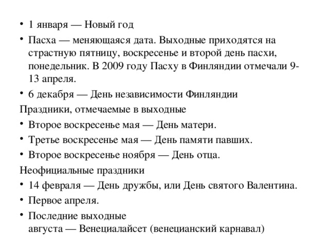 1 января — Новый год Пасха — меняющаяся дата. Выходные приходятся на страстную пятницу, воскресенье и второй день пасхи, понедельник. В 2009 году Пасху в Финляндии отмечали 9-13 апреля. 6 декабря — День независимости Финляндии Праздники, отмечаемые в выходные Второе воскресенье мая — День матери. Третье воскресенье мая — День памяти павших. Второе воскресенье ноября — День отца. Неофициальные праздники 14 февраля — День дружбы, или День святого Валентина. Первое апреля. Последние выходные августа — Венециалайсет (венецианский карнавал)