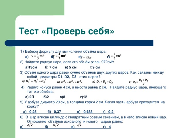 Тест «Проверь себя» 1) Выбери формулу для вычисления объёма шара:  а) б) в) г) 2) Найдите радиус шара, если его объём равен 972см ³:  а)13см б) 7 см в) 5 см г)9 см 3) Объём одного шара равен сумме объёмов двух других шаров. Как связаны между собой диаметры D 1 , D 2,   D 3    этих шаров?   4)  Радиус конуса равен 4 см, а высота равна 2 см. Найдите радиус шара, имеющего тот же объёма:  а) 2П б)2 в)8 г)√2 5) У арбуза диаметр 20 см, а толщина корки 2 см. Какая часть арбуза приходится на корку?  а)   0,25           б)   0,37                 в)   0,488           г)   0,2  6) В  шар вписан цилиндр с квадратным осевым сечением, а в него вписан новый шар. Отношение  объёмов исходного  и нового   шаров равно: а)             б)                 в)               г)    4  