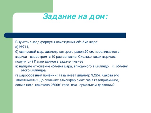 Задание на дом:     Выучить вывод формулы нахождения объёма шара; а) №711, б) свинцовый шар, диаметр которого равен 20 см, переливается в шарики   диаметром  в 10 раз меньшим. Сколько таких шариков получится? Какое данное в задаче лишнее в) найдите отношение объёма шара, вписанного в цилиндр, к  объёму этого цилиндра. г) шарообразный приёмник газа имеет диаметр 9,22м. Какова его  вместимость? До скольких атмосфер сжат газ в газоприёмнике, если в него  накачено 2500м³ газа при нормальном давлении?     