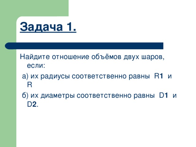 Задача 1.    Найдите отношение объёмов двух шаров, если:  а) их радиусы соответственно равны  R 1  и  R  б) их диаметры соответственно равны  D 1   и  D 2 .     