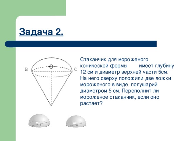 Задача 2 . Стаканчик для мороженого конической формы имеет глубину 12 см и диаметр верхней части 5см. На него сверху положили две ложки мороженого в виде полушарий диаметром 5 см. Переполнит ли мороженое стаканчик, если оно растает? 