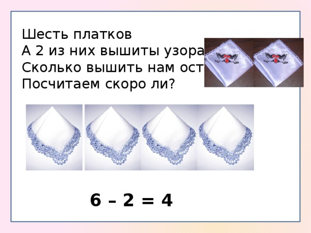 Шесть платков А 2 из них вышиты узорами. Сколько вышить нам осталось Посчитаем скоро ли? 6 – 2 = 4 