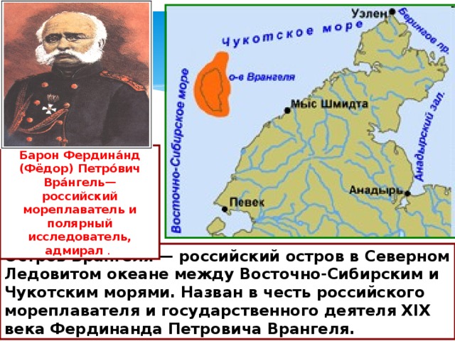Барон Фердина́нд (Фёдор) Петро́вич Вра́нгель— российский мореплаватель и полярный исследователь, адмирал . О́стров Вра́нгеля — российский остров в Северном Ледовитом океане между Восточно-Сибирским и Чукотским морями. Назван в честь российского мореплавателя и государственного деятеля XIX века Фердинанда Петровича Врангеля.  