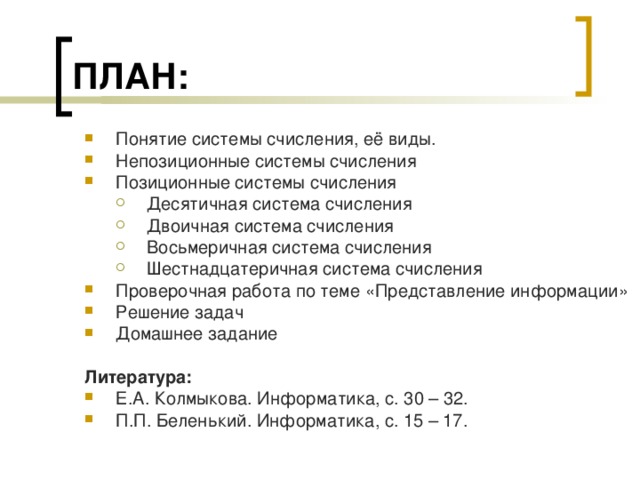 ПЛАН: Понятие системы счисления, её виды. Непозиционные системы счисления Позиционные системы счисления Десятичная система счисления Двоичная система счисления Восьмеричная система счисления Шестнадцатеричная система счисления Десятичная система счисления Двоичная система счисления Восьмеричная система счисления Шестнадцатеричная система счисления Проверочная работа по теме «Представление информации» Решение задач Домашнее задание  Литература: Е.А. Колмыкова. Информатика, с. 30 – 32. П.П. Беленький. Информатика, с. 15 – 17. 