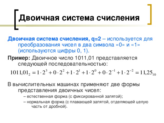 Двоичная система счисления  Двоичная система счисления, q =2 – используется для преобразования чисел в два символа «0» и «1» (используются цифры 0, 1). Пример: Двоичное число 1011,01 представляется следующей последовательностью:   В вычислительных машинах применяют две формы представления двоичных чисел: – естественная форма (с фиксированной запятой); – нормальная форма (с плавающей запятой, отделяющей целую часть от дробной). – естественная форма (с фиксированной запятой); – нормальная форма (с плавающей запятой, отделяющей целую часть от дробной). – естественная форма (с фиксированной запятой); – нормальная форма (с плавающей запятой, отделяющей целую часть от дробной). 