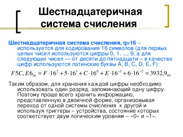 Шестнадцатеричная система счисления  Шестнадцатеричная система счисления, q =16 – используется для кодирования 16 символов (для первых целых чисел используются цифры 0, 1, ..., 9, а для следующих чисел — от десяти до пятнадцати – в качестве цифр используются латинские буквы A, B, C, D, E, F): Таким образом, для хранения каждой цифры необходимо использовать один разряд, запоминающий одну цифру. Поэтому проще всего хранить информацию, представленную в двоичной форме, организовывая переход от одной системы счисления к другой и используя триггеры – устройства, состояние которых соответствует двум логическим уровням – «0» и «1». 