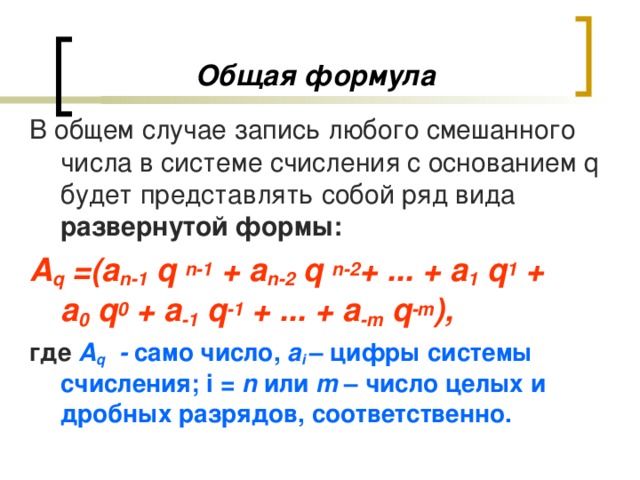 Общая формула В общем случае запись любого смешанного числа в системе счисления с основанием q будет представлять собой ряд вида развернутой формы: А q  =( a n -1  q  n -1 + a n -2  q  n -2 + ... + a 1  q 1 +  a 0 q 0 + a -1 q -1 + ... + a -m q -m ), где А q  - само число, a i  – цифры системы счисления; i  = n или m – число целых и дробных разрядов, соответственно.  