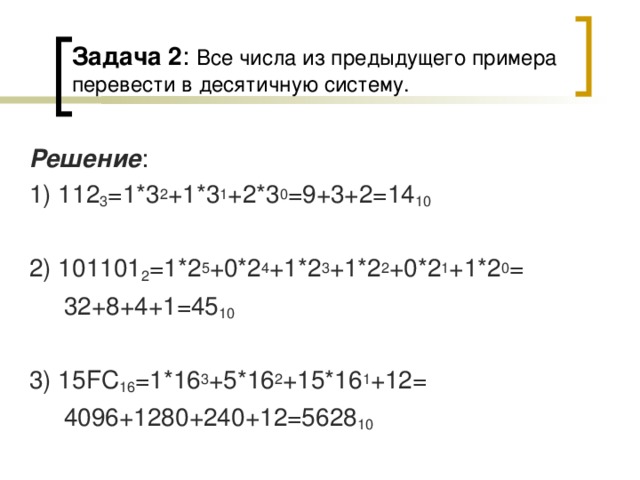 Задача 2 : Все числа из предыдущего примера перевести в десятичную систему. Решение : 1) 112 3 =1*3 2 +1*3 1 +2*3 0 =9+3+2=14 10 2) 101101 2 =1*2 5 +0*2 4 +1*2 3 +1*2 2 +0*2 1 +1*2 0 =  32+8+4+1=45 10 3) 15 FC 16 =1*16 3 +5*16 2 +15*16 1 +12=  4096+1280+240+12=5628 10 