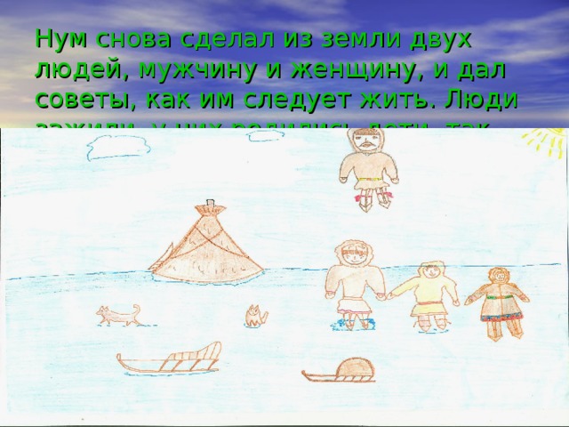 Нум снова сделал из земли двух людей, мужчину и женщину, и дал советы, как им следует жить. Люди зажили, у них родились дети, так заселилась земля.   