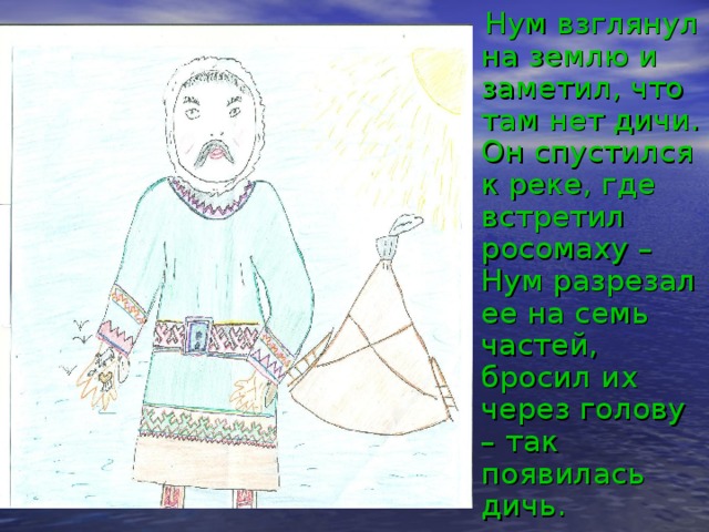  Нум взглянул на землю и заметил, что там нет дичи. Он спустился к реке, где встретил росомаху – Нум разрезал ее на семь частей, бросил их через голову – так появилась дичь. 