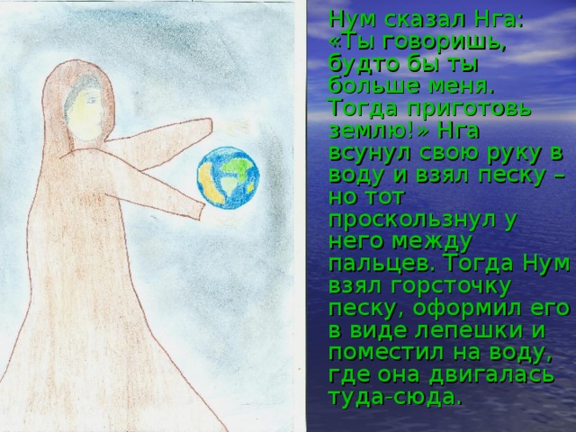  Нум сказал Нга: «Ты говоришь, будто бы ты больше меня. Тогда приготовь землю!» Нга всунул свою руку в воду и взял песку – но тот проскользнул у него между пальцев. Тогда Нум взял горсточку песку, оформил его в виде лепешки и поместил на воду, где она двигалась туда-сюда. 