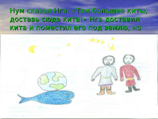 Нум сказал Нга: «Там большие киты, доставь сюда кита!» Нга доставил кита и поместил его под землю, но земля все равно не стояла на месте.   