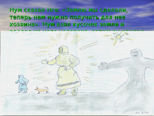 Нум сказал Нга: «Землю мы сделали, теперь нам нужно получить для нее хозяина». Нум взял кусочек земли и сделал из него человека, затем он сделал собаку, которая была голой.   