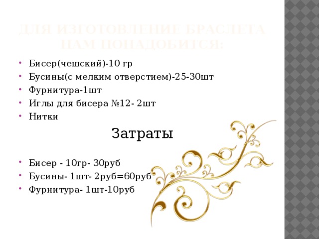 Для изготовление браслета нам понадобится: Бисер(чешский)-10 гр Бусины(с мелким отверстием)-25-30шт Фурнитура-1шт Иглы для бисера №12- 2шт Нитки Затраты Бисер - 10гр- 30руб Бусины- 1шт- 2руб=60руб Фурнитура- 1шт-10руб 