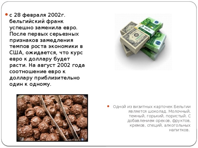  с 28 февраля 2002г. бельгийский франк успешно заменила евро. После первых серьезных признаков замедления темпов роста экономики в США, ожидается, что курс евро к доллару будет расти. На август 2002 года соотношение евро к доллару приблизительно один к одному.   Одной из визитных карточек Бельгии является шоколад. Молочный, темный, горький, пористый. С добавлением орехов, фруктов, кремов, специй, алкогольных напитков.  