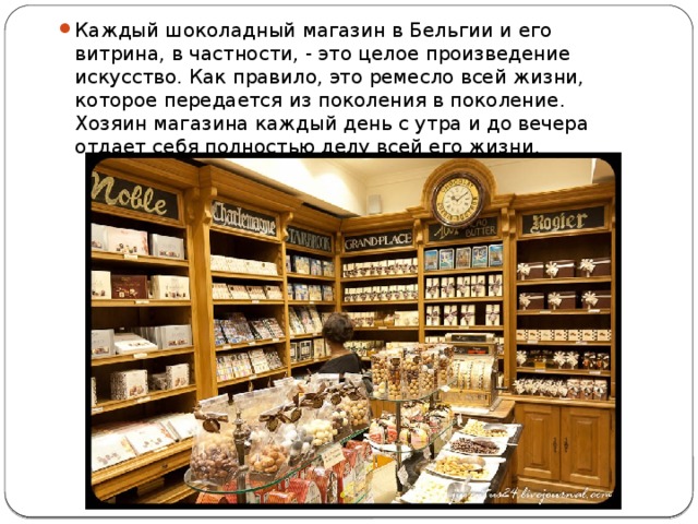 Каждый шоколадный магазин в Бельгии и его витрина, в частности, - это целое произведение искусство. Как правило, это ремесло всей жизни, которое передается из поколения в поколение. Хозяин магазина каждый день с утра и до вечера отдает себя полностью делу всей его жизни. 