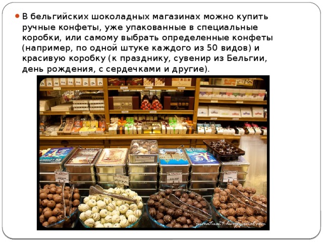 В бельгийских шоколадных магазинах можно купить ручные конфеты, уже упакованные в специальные коробки, или самому выбрать определенные конфеты (например, по одной штуке каждого из 50 видов) и красивую коробку (к празднику, сувенир из Бельгии, день рождения, с сердечками и другие). 