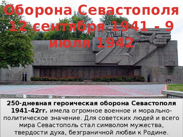Оборона Севастополя 12 сентября 1941 - 9 июля 1942 250-дневная героическая оборона Севастополя 1941-42гг. имела огромное военное и морально-политическое значение. Для советских людей и всего мира Севастополь стал символом мужества, твердости духа, безграничной любви к Родине. В 1965г. Севастополю было присвоено почетное звание «Города-героя». 