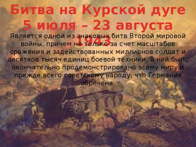 Битва на Курской дуге 5 июля – 23 августа 1943   Является одной из знаковых битв Второй мировой войны, причем не только за счет масштабов сражения и задействованных миллионов солдат и десятков тысяч единиц боевой техники. В ней было окончательно продемонстрировано всему миру и прежде всего советскому народу, что Германия обречена. 