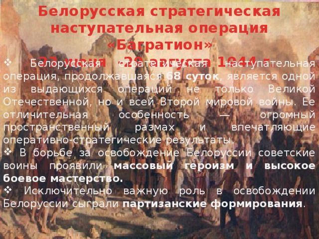 Белорусская стратегическая наступательная операция «Багратион» 23 июня -29 августа 1944 г.   Белорусская стратегическая наступательная операция, продолжавшаяся 68 суток , является одной из выдающихся операций не только Великой Отечественной, но и всей Второй мировой войны. Ее отличительная особенность — огромный пространственный размах и впечатляющие оперативно-стратегические результаты.  В борьбе за освобождение Белоруссии советские воины проявили массовый героизм и высокое боевое мастерство.  Исключительно важную роль в освобождении Белоруссии сыграли партизанские формирования . 