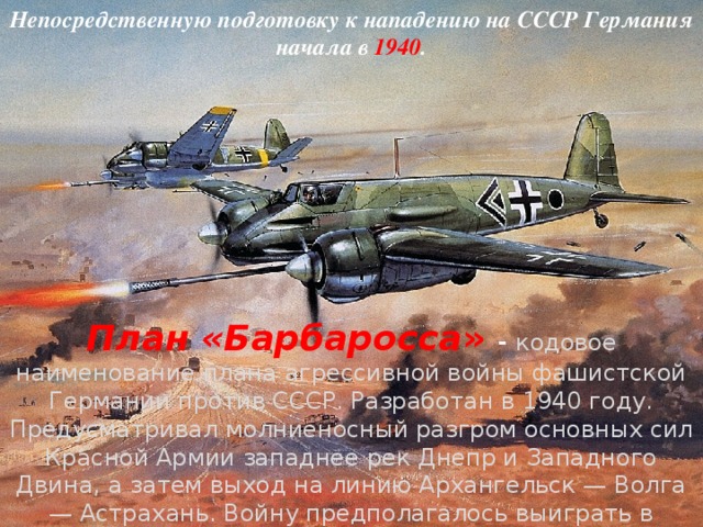 Непосредственную подготовку к нападению на СССР Германия начала в 1940 . План «Барбаросса » - кодовое наименование плана агрессивной войны фашистской Германии против СССР. Разработан в 1940 году. Предусматривал молниеносный разгром основных сил Красной Армии западнее рек Днепр и Западного Двина, а затем выход на линию Архангельск — Волга — Астрахань. Войну предполагалось выиграть в течение 2-3 месяцев. Осуществление плана «Барбаросса» было сорвано героической борьбой народов СССР. 