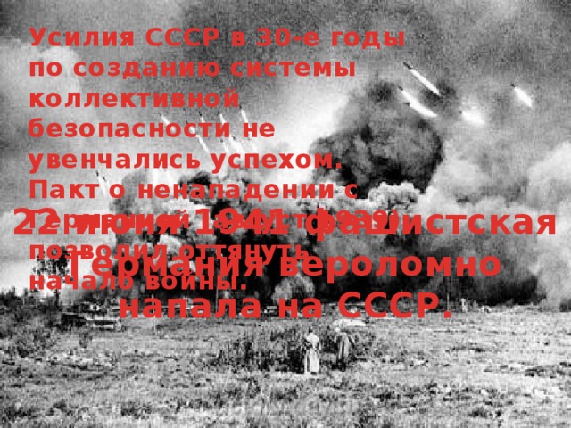 Усилия СССР в 30-е годы по созданию системы коллективной безопасности не увенчались успехом. Пакт о ненападении с Германией (август 1939) позволил оттянуть начало войны. 22 июня 1941 фашистская Германия вероломно напала на СССР. 