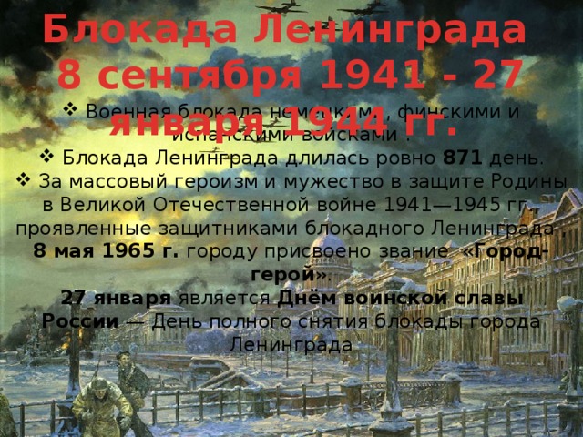 Блокада Ленинграда 8 сентября 1941 - 27 января 1944 гг.  Военная блокада немецкими, финскими и испанскими войсками .  Блокада Ленинграда длилась ровно 871 день.  За массовый героизм и мужество в защите Родины в Великой Отечественной войне 1941—1945 гг., проявленные защитниками блокадного Ленинграда , 8 мая 1965 г. городу присвоено звание  « Город-герой ». 27 января является  Днём воинской славы России  — День полного снятия блокады города Ленинграда 
