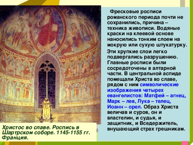  Фресковые росписи романского периода почти не сохранились, причина – техника живописи. Водяные краски на клеевой основе наносились тонким слоем на мокрую или сухую штукатурку.  Эти хрупкие слои легко подвергались разрушению. Главные росписи были сосредоточены в алтарной части. В центральной аспиде помещали Христа во славе, рядом с ним символические изображения четырех евангелистов: Матфей – агнец, Марк – лев, Лука – телец, Иоанн – орел. Образ Христа величав и суров, он и властелин, и судья, и защитник, и Вседержитель, внушающий страх грешникам.  Христос во славе. Роспись в Шартрском соборе. 1145-1155 гг. Франция. 
