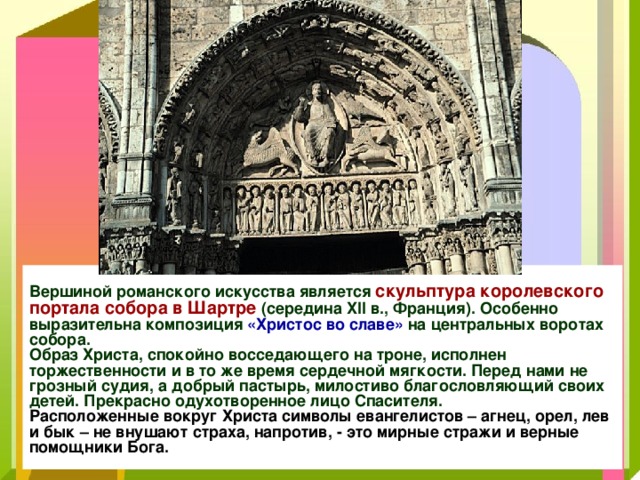 Вершиной романского искусства является скульптура королевского портала собора в Шартре (середина XII в., Франция). Особенно выразительна композиция «Христос во славе» на центральных воротах собора.  Образ Христа, спокойно восседающего на троне, исполнен торжественности и в то же время сердечной мягкости. Перед нами не грозный судия, а добрый пастырь, милостиво благословляющий своих детей. Прекрасно одухотворенное лицо Спасителя.  Расположенные вокруг Христа символы евангелистов – агнец, орел, лев и бык – не внушают страха, напротив, - это мирные стражи и верные помощники Бога. 