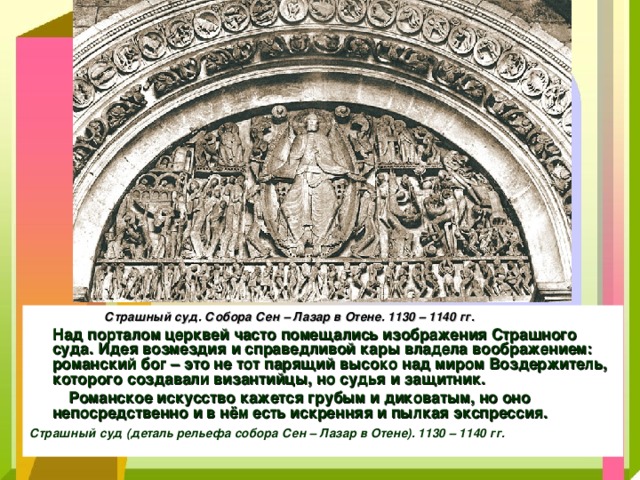  Страшный суд. Собора Сен – Лазар в Отене. 1130 – 1140 гг.  Над порталом церквей часто помещались изображения Страшного суда. Идея возмездия и справедливой кары владела воображением: романский бог – это не тот парящий высоко над миром Воздержитель, которого создавали византийцы, но судья и защитник.  Романское искусство кажется грубым и диковатым, но оно непосредственно и в нём есть искренняя и пылкая экспрессия.  Страшный суд (деталь рельефа собора Сен – Лазар в Отене). 1130 – 1140 гг.  