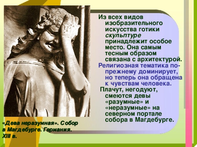 Из всех видов изобразительного искусства готики скульптуре принадлежит особое место. Она самым тесным образом связана с архитектурой. Религиозная тематика по-прежнему доминирует, но теперь она обращена к чувствам человека.  Плачут, негодуют, смеются девы «разумные» и «неразумные» на северном портале собора в Магдебурге.   « Дева неразумная». Собор в Магдебурге. Германия. XIII в. 