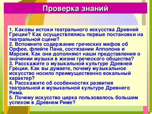 Проверка знаний 1. Каковы истоки театрального искусства Древней Греции? Как осуществлялись первые постановки на театральной сцене? 2. Вспомните содержание греческих мифов об Орфее, флейте Пана, состязании Апполона и Марсия. Как они дополняют наши представления о значении музыки в жизни греческого общества? 3. Расскажите о музыкальной культуре Древней Греции. Как вы думаете, почему музыкальное искусство носило преимущественно вокальный характер? 4. Расскажите об особенностях развития театральной и музыкальной культуре Древнего Рима. 5. Почему искусство цирка пользовалось большим успехом в Древнем Риме? 