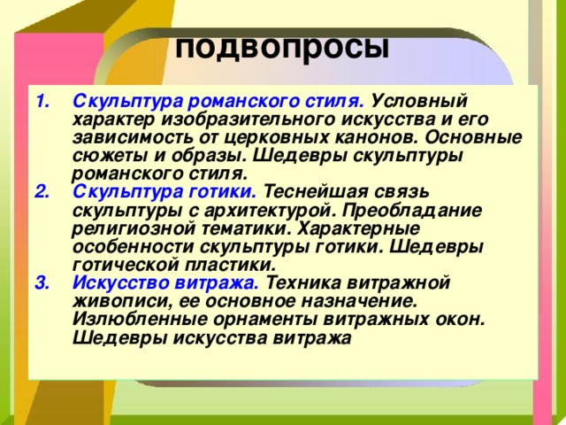 подвопросы Скульптура романского стиля. Условный характер изобразительного искусства и его зависимость от церковных канонов. Основные сюжеты и образы. Шедевры скульптуры романского стиля. Скульптура готики. Теснейшая связь скульптуры с архитектурой. Преобладание религиозной тематики. Характерные особенности скульптуры готики. Шедевры готической пластики. Искусство витража. Техника витражной живописи, ее основное назначение. Излюбленные орнаменты витражных окон. Шедевры искусства витража  