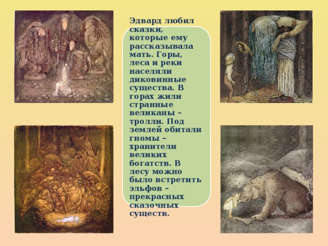 Эдвард любил сказки, которые ему рассказывала мать. Горы, леса и реки населяли диковинные существа. В горах жили странные великаны – тролли. Под землей обитали гномы – хранители великих богатств. В лесу можно было встретить эльфов – прекрасных сказочных существ. 