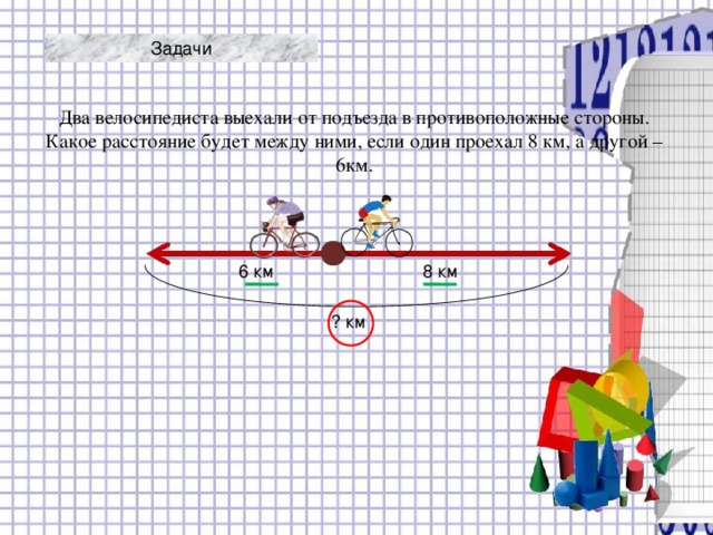 Задачи Два велосипедиста выехали от подъезда в противоположные стороны. Какое расстояние будет между ними, если один проехал 8 км, а другой – 6км. 8 км 6 км ? км 