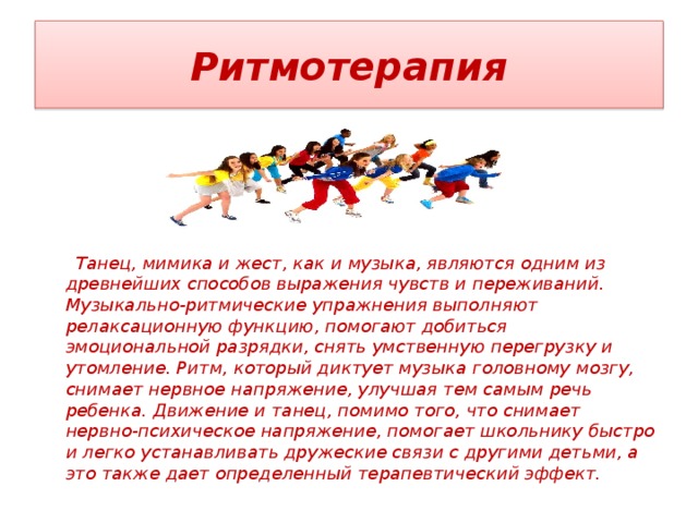 Ритмотерапия      Танец, мимика и жест, как и музыка, являются одним из древнейших способов выражения чувств и переживаний. Музыкально-ритмические упражнения выполняют релаксационную функцию, помогают добиться эмоциональной разрядки, снять умственную перегрузку и утомление. Ритм, который диктует музыка головному мозгу, снимает нервное напряжение, улучшая тем самым речь ребенка. Движение и танец, помимо того, что снимает нервно-психическое напряжение, помогает школьнику быстро и легко устанавливать дружеские связи с другими детьми, а это также дает определенный терапевтический эффект. 