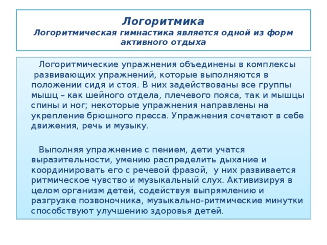 Логоритмика  Логоритмическая гимнастика является одной из форм активного отдыха  Логоритмические упражнения объединены в комплексы  развивающих упражнений, которые выполняются в положении сидя и стоя. В них задействованы все группы мышц – как шейного отдела, плечевого пояса, так и мышцы спины и ног; некоторые упражнения направлены на укрепление брюшного пресса. Упражнения сочетают в себе движения, речь и музыку.  Выполняя упражнение с пением, дети учатся выразительности, умению распределить дыхание и координировать его с речевой фразой,  у них развивается ритмическое чувство и музыкальный слух. Активизируя в целом организм детей, содействуя выпрямлению и разгрузке позвоночника, музыкально-ритмические минутки способствуют улучшению здоровья детей. 