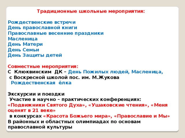 Традиционные школьные мероприятия:  Рождественские встречи День православной книги Православные весенние праздники Масленица День Матери День Семьи День Защиты детей  Совместные мероприятия: С Клюквинским ДК – День Пожилых людей, Масленица,  с Воскресной школой пос. им. М.Жукова  Рождественская ёлка  Экскурсии и поездки  Участие в научно – практических конференциях: «Подвижники Святого Духа», «Ушаковские чтения», «Меня оценят в 21 веке»  в конкурсах «Красота Божьего мира», «Православие и Мы» В районных и областных олимпиадах по основам православной культуры  