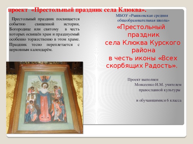проект «Престольный праздник села Клюква». МБОУ «Рышковская средняя общеобразовательная школа» «Престольный праздник  села Клюква Курского района  в честь иконы «Всех скорбящих Радость».   Проект выполнен Моисеенко И.М. учителем  православной культуры и обучающимися 6 класса  Престольный праздник посвящается событию священной истории, Богородице или святому в честь которых освящён храм и празднуемый особенно торжественно в этом храме. Праздник тесно переплетается с церковным календарём. 
