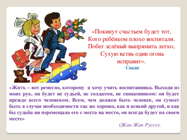 «Покинут счастьем будет тот,   Кого ребёнком плохо воспитали.   Побег зелёный выпрямить легко,   Сухую ветвь один огонь исправит».   Саади «Жить – вот ремесло, которому  я хочу учить воспитанника. Выходя из моих рук, он будет не судьей, не солдатом, не священником: он будет прежде всего человеком. Всем, чем должен быть человек, он сумеет быть в случае необходимости так же хорошо, как и всякий другой, и как бы судьба ни перемещала его с места на место, он всегда будет на своем месте»  ( Жан Жак Руссо ). 