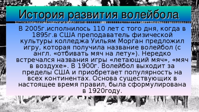 История развития волейбола  В 2005г.исполнилось 110 лет с того дня, когда в 1895г.в США преподаватель физической культуры колледжа Уильям Морган предложил игру, которая получила название волейбол (с англ. «отбивать мяч на лету»). Нередко встречался названия игры «летающий мяч», «мяч в воздухе». В 1900г. Волейбол выходит за пределы США и приобретает популярность на всех континентах. Основа существующих в настоящее время правил, была сформулирована в 1920году. 