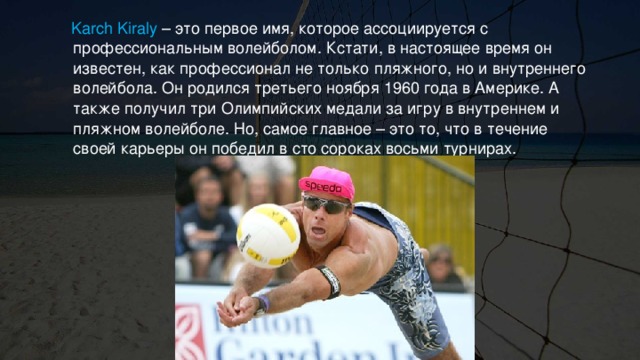  Karch Kiraly – это первое имя, которое ассоциируется с профессиональным волейболом. Кстати, в настоящее время он известен, как профессионал не только пляжного, но и внутреннего волейбола. Он родился третьего ноября 1960 года в Америке. А также получил три Олимпийских медали за игру в внутреннем и пляжном волейболе. Но, самое главное – это то, что в течение своей карьеры он победил в сто сороках восьми турнирах. 